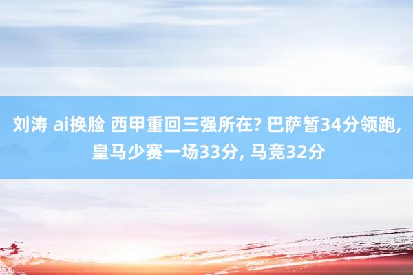 刘涛 ai换脸 西甲重回三强所在? 巴萨暂34分领跑， 皇马少赛一场33分， 马竞32分