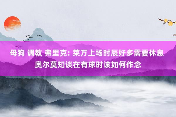 母狗 调教 弗里克: 莱万上场时辰好多需要休息 奥尔莫知谈在有球时该如何作念