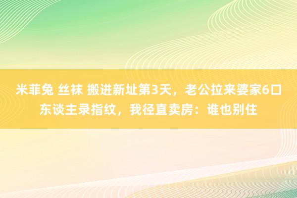 米菲兔 丝袜 搬进新址第3天，老公拉来婆家6口东谈主录指纹，我径直卖房：谁也别住