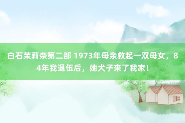 白石茉莉奈第二部 1973年母亲救起一双母女，84年我退伍后，她犬子来了我家！