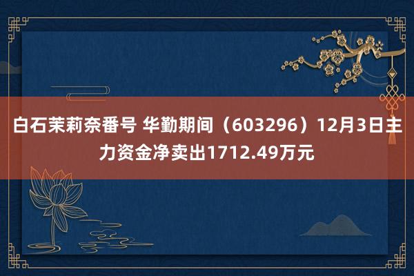 白石茉莉奈番号 华勤期间（603296）12月3日主力资金净卖出1712.49万元