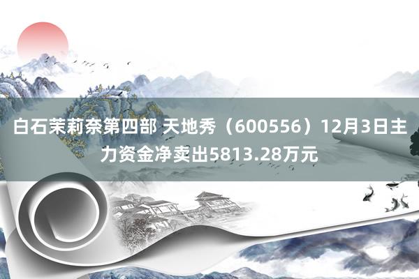 白石茉莉奈第四部 天地秀（600556）12月3日主力资金净卖出5813.28万元