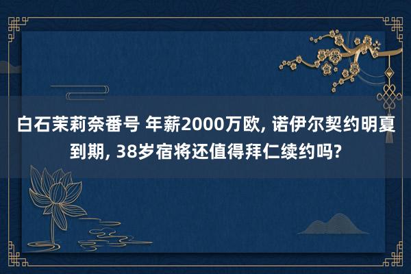 白石茉莉奈番号 年薪2000万欧， 诺伊尔契约明夏到期， 38岁宿将还值得拜仁续约吗?