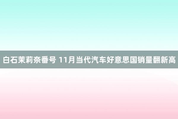 白石茉莉奈番号 11月当代汽车好意思国销量翻新高