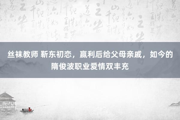 丝袜教师 靳东初恋，赢利后给父母亲戚，如今的隋俊波职业爱情双丰充