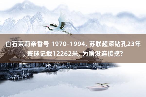 白石茉莉奈番号 1970-1994， 苏联超深钻孔23年， 寰球记载12262米， 为啥没连接挖?