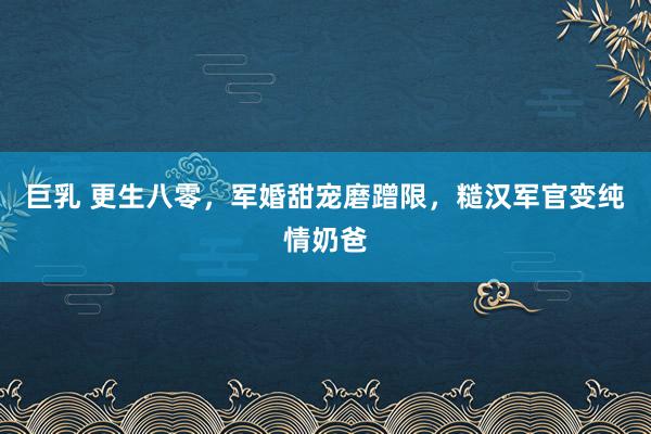 巨乳 更生八零，军婚甜宠磨蹭限，糙汉军官变纯情奶爸