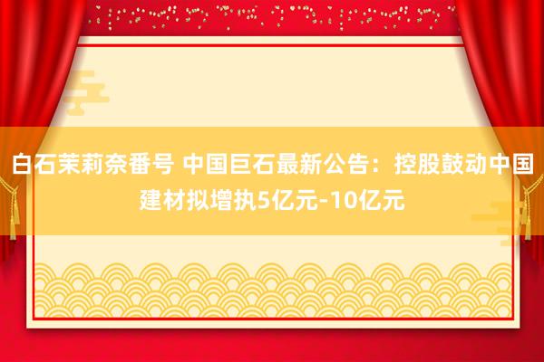 白石茉莉奈番号 中国巨石最新公告：控股鼓动中国建材拟增执5亿元-10亿元