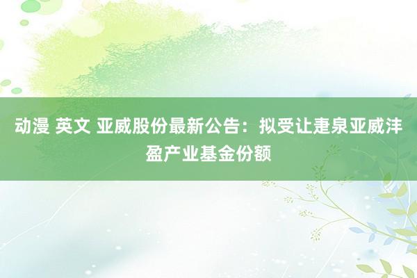 动漫 英文 亚威股份最新公告：拟受让疌泉亚威沣盈产业基金份额