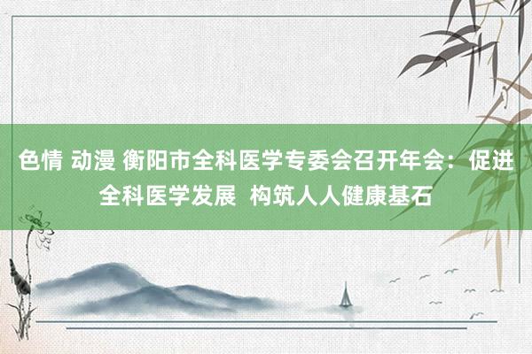 色情 动漫 衡阳市全科医学专委会召开年会：促进全科医学发展  构筑人人健康基石