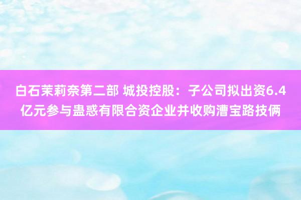 白石茉莉奈第二部 城投控股：子公司拟出资6.4亿元参与蛊惑有限合资企业并收购漕宝路技俩