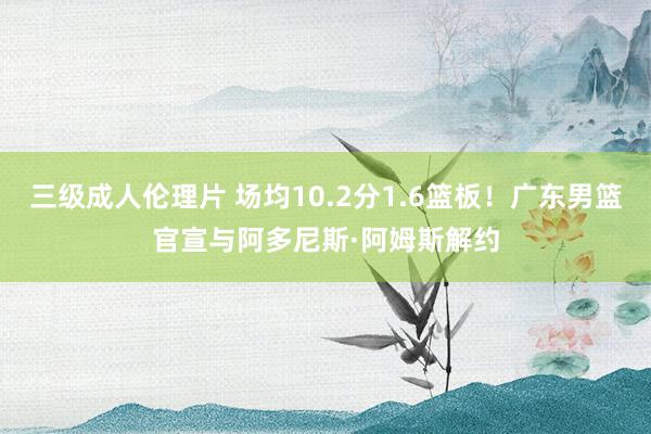 三级成人伦理片 场均10.2分1.6篮板！广东男篮官宣与阿多尼斯·阿姆斯解约