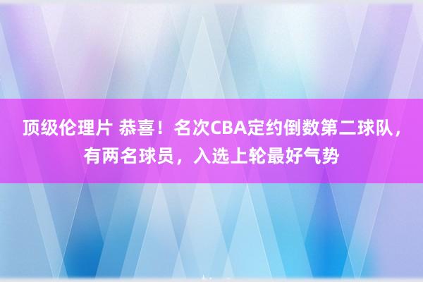 顶级伦理片 恭喜！名次CBA定约倒数第二球队，有两名球员，入选上轮最好气势