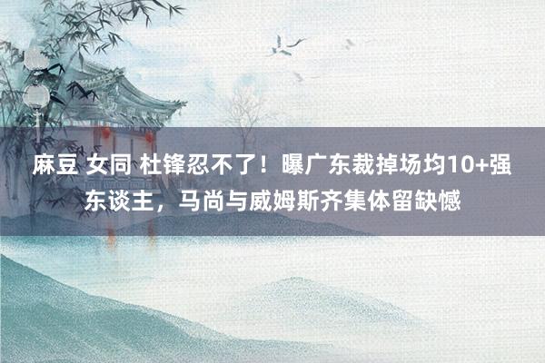 麻豆 女同 杜锋忍不了！曝广东裁掉场均10+强东谈主，马尚与威姆斯齐集体留缺憾