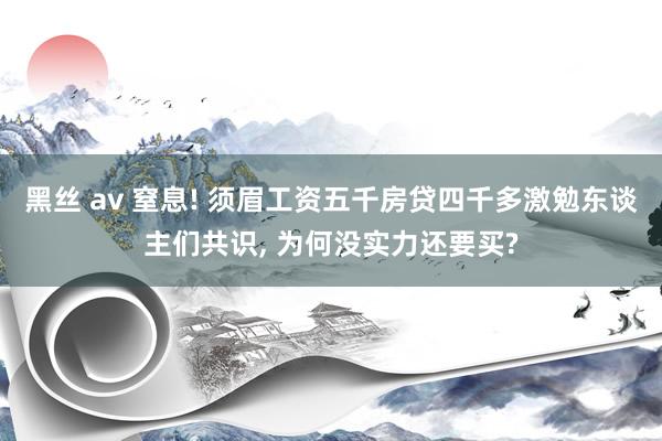 黑丝 av 窒息! 须眉工资五千房贷四千多激勉东谈主们共识， 为何没实力还要买?