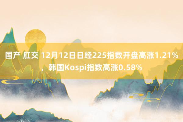 国产 肛交 12月12日日经225指数开盘高涨1.21%，韩国Kospi指数高涨0.58%