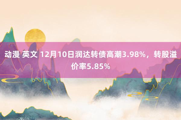 动漫 英文 12月10日润达转债高潮3.98%，转股溢价率5.85%