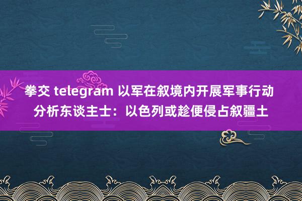 拳交 telegram 以军在叙境内开展军事行动 分析东谈主士：以色列或趁便侵占叙疆土