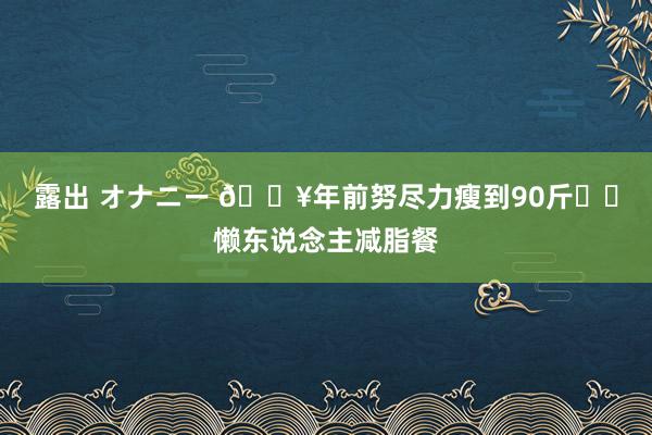 露出 オナニー 🔥年前努尽力瘦到90斤❗️懒东说念主减脂餐