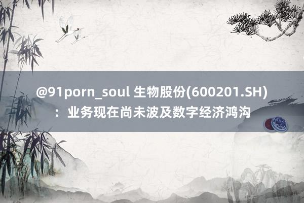 @91porn_soul 生物股份(600201.SH)：业务现在尚未波及数字经济鸿沟