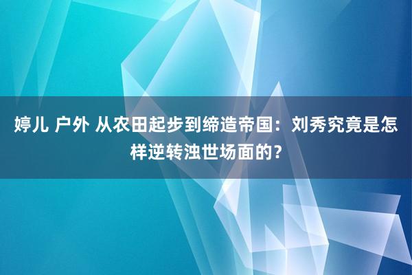 婷儿 户外 从农田起步到缔造帝国：刘秀究竟是怎样逆转浊世场面的？