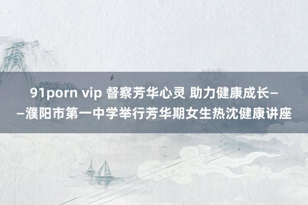 91porn vip 督察芳华心灵 助力健康成长——濮阳市第一中学举行芳华期女生热沈健康讲座