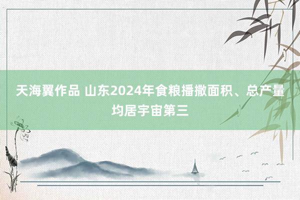 天海翼作品 山东2024年食粮播撒面积、总产量均居宇宙第三