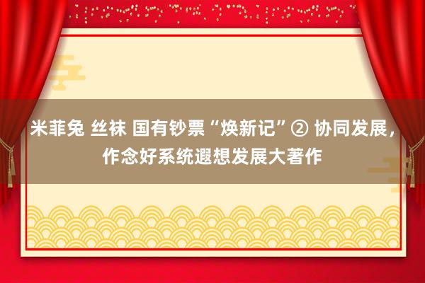 米菲兔 丝袜 国有钞票“焕新记”② 协同发展，作念好系统遐想发展大著作