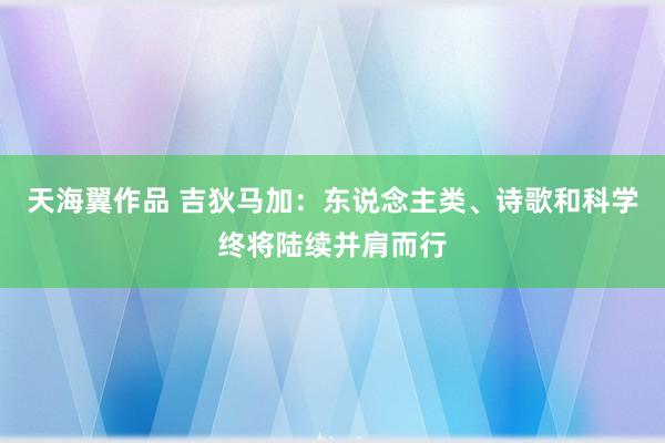 天海翼作品 吉狄马加：东说念主类、诗歌和科学终将陆续并肩而行