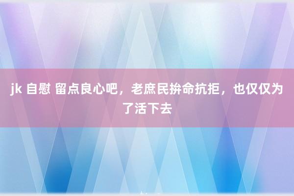 jk 自慰 留点良心吧，老庶民拚命抗拒，也仅仅为了活下去