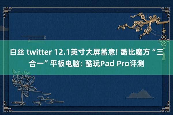 白丝 twitter 12.1英寸大屏蓄意! 酷比魔方“三合一”平板电脑: 酷玩Pad Pro评测