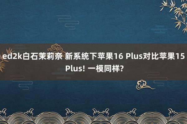 ed2k白石茉莉奈 新系统下苹果16 Plus对比苹果15 Plus! 一模同样?