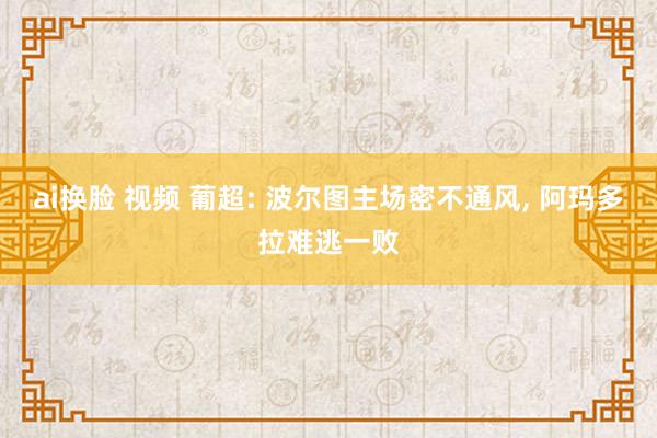 ai换脸 视频 葡超: 波尔图主场密不通风， 阿玛多拉难逃一败