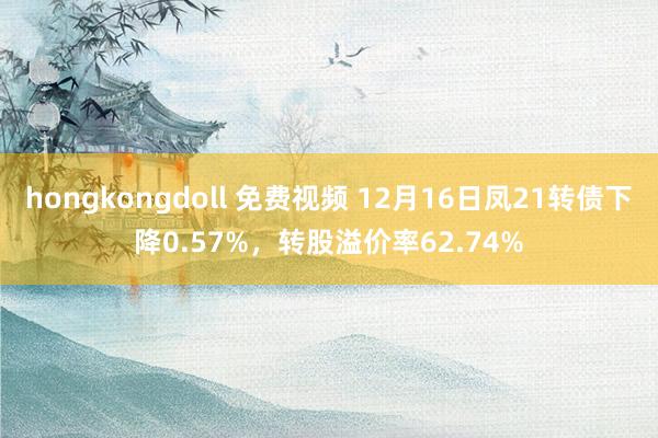 hongkongdoll 免费视频 12月16日凤21转债下降0.57%，转股溢价率62.74%