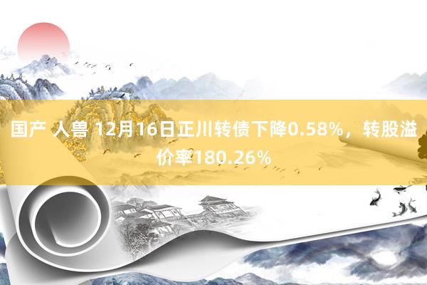 国产 人兽 12月16日正川转债下降0.58%，转股溢价率180.26%