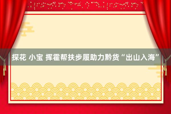 探花 小宝 挥霍帮扶步履助力黔货“出山入海”