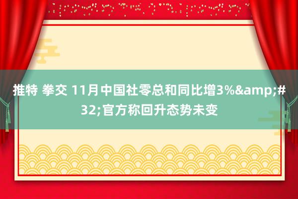 推特 拳交 11月中国社零总和同比增3%&#32;官方称回升态势未变