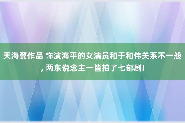 天海翼作品 饰演海平的女演员和于和伟关系不一般， 两东说念主一皆拍了七部剧!