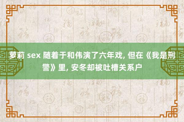 萝莉 sex 随着于和伟演了六年戏, 但在《我是刑警》里, 安冬却被吐槽关系户