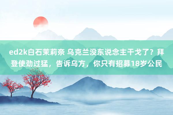 ed2k白石茉莉奈 乌克兰没东说念主干戈了？拜登使劲过猛，告诉乌方，你只有招募18岁公民