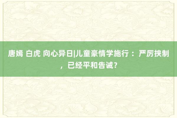 唐嫣 白虎 向心异日|儿童豪情学施行 ：严厉挟制，已经平和告诫？