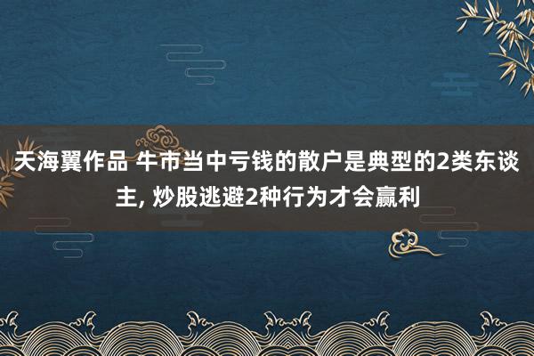 天海翼作品 牛市当中亏钱的散户是典型的2类东谈主， 炒股逃避2种行为才会赢利