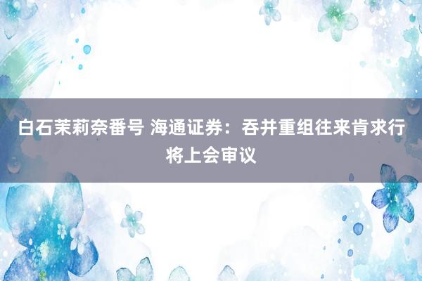 白石茉莉奈番号 海通证券：吞并重组往来肯求行将上会审议