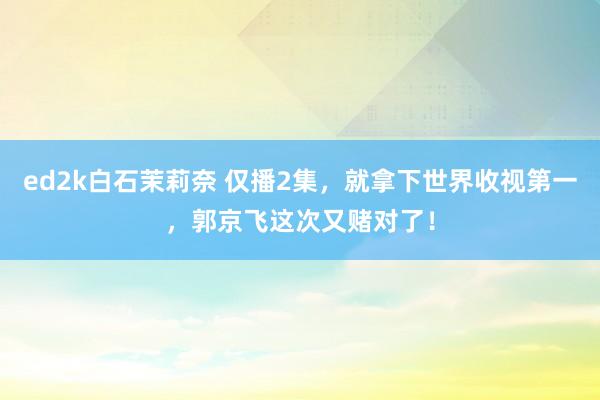 ed2k白石茉莉奈 仅播2集，就拿下世界收视第一，郭京飞这次又赌对了！