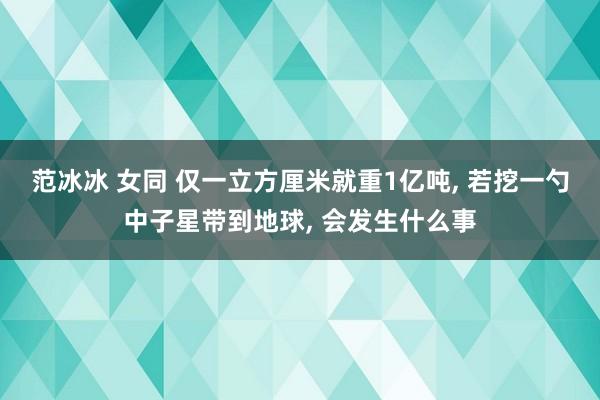 范冰冰 女同 仅一立方厘米就重1亿吨， 若挖一勺中子星带到地球， 会发生什么事