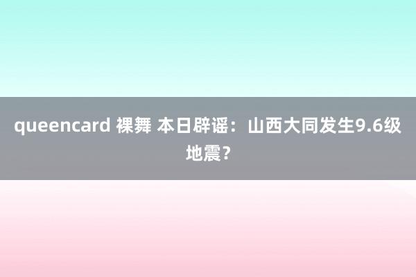 queencard 裸舞 本日辟谣：山西大同发生9.6级地震？