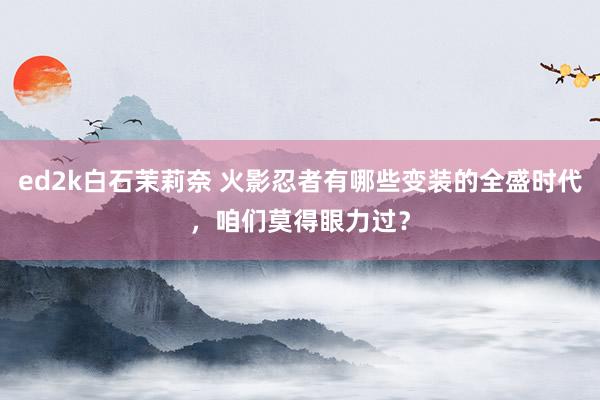 ed2k白石茉莉奈 火影忍者有哪些变装的全盛时代，咱们莫得眼力过？