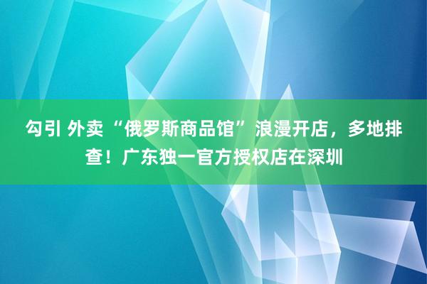 勾引 外卖 “俄罗斯商品馆” 浪漫开店，多地排查！广东独一官方授权店在深圳