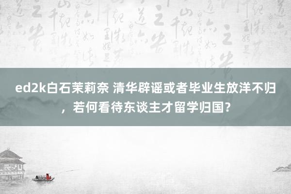 ed2k白石茉莉奈 清华辟谣或者毕业生放洋不归，若何看待东谈主才留学归国？