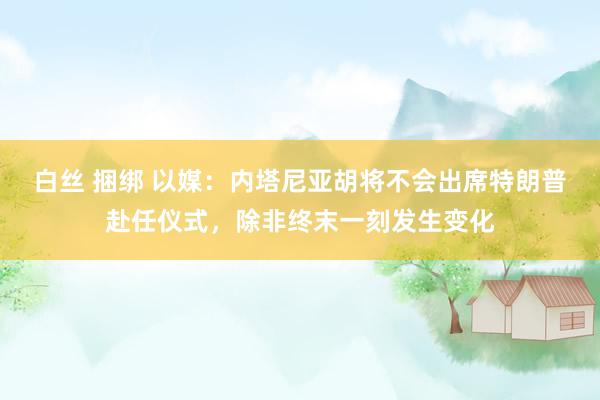 白丝 捆绑 以媒：内塔尼亚胡将不会出席特朗普赴任仪式，除非终末一刻发生变化